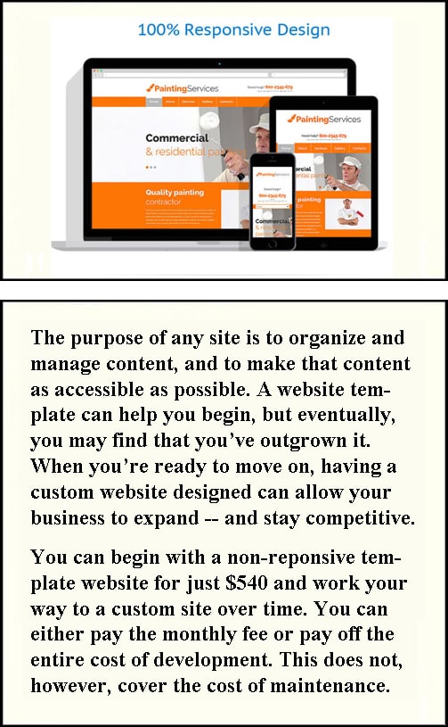 The purpose of any site is to organize and manage content, and to make that content as accessible as possible. A website template can help you begin, but eventually, you may find that you’ve outgrown it. When you’re ready to move on, having a custom website designed can allow your business to expand -- and stay competitive. You can begin with a non-reponsive template website for just $540 and work your way to a custom site over time. You can either pay the monthly fee or pay off the entire cost of development. This does not, however, cover the cost of maintenance.
