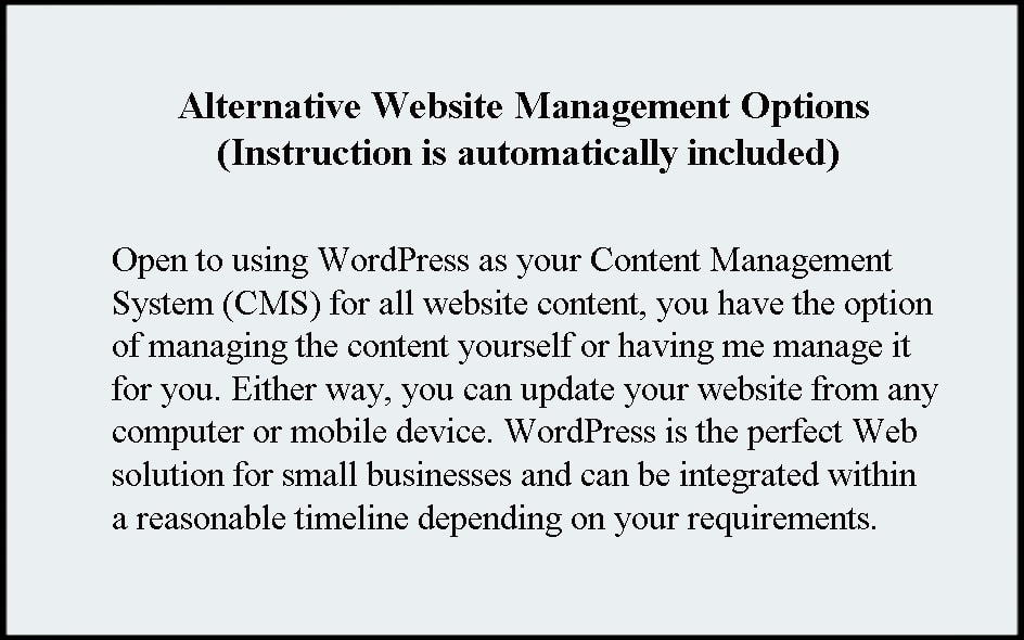 Alternative Website Management Options. Instruction is automatically included. Open to using WordPress as your Content Management System (CMS) for all website content, you have the option of managing the content yourself or having me manage it for you. Either way, you can update your website from any computer or mobile device. WordPress is the perfect Web solution for small businesses and can be integrated within a reasonable timeline depending on your requirements.
